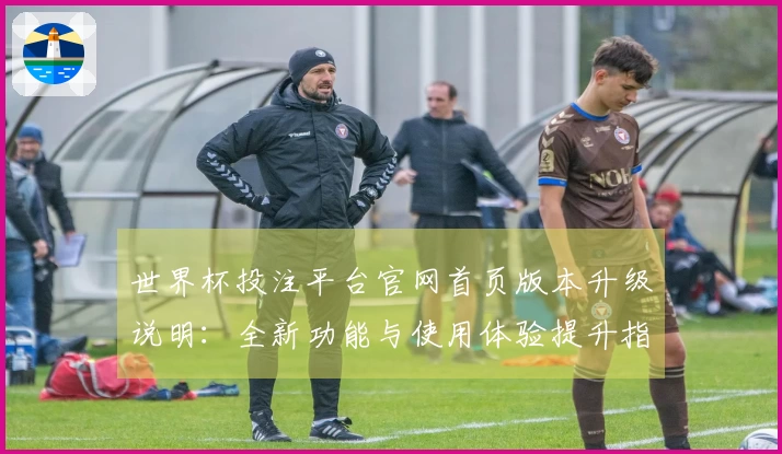 世界杯投注平台官网首页版本升级说明：全新功能与使用体验提升指南